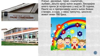 Учење, дружење, тајне, симпатије,
љубави…вешто крију њени зидови. Бескрајно
много прича је испричано у њој за 35 година.
Памте их и препричавају многи њени бивши
станари, а сада, у овом тренутку, школски
живот живи 780 ђака.
 