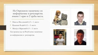 На Окружном такмичењу из
информатике и рачунарства
имамо 1 прво и 2 трећа места.
• Никола Милошевић 6/3 – 1. место
• Вукашин Влајић 6/1 – 3. место
• Михајло Марковић 6/1 – 3. место
Сва тројица иду на Републичко такмичење
из информатике и рачунарства.
 