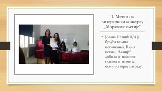 1. Место на
литерарном конкурсу
„Моравске елегије“
• Јована Нешић 8/4 је
будућа велика
песникиња. Њена
песма „Немир“
добила је највише
гласова и њоме је
освојила прву награду.
 