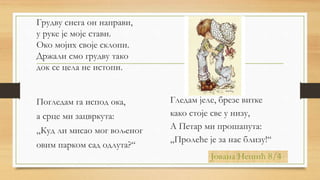Грудву снега он направи,
у руке је моје стави.
Око мојих своје склопи.
Држали смо грудву тако
док се цела не истопи.
Погледам га испод ока,
а срце ми зацвркута:
„Куд ли мисао мог вољеног
овим парком сад одлута?“
Јована Нешић 8/4
Гледам јеле, брезе витке
како стоје све у низу,
А Петар ми прошапута:
„Пролеће је за нас близу!“
 