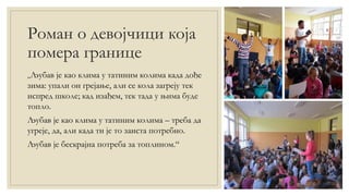 Роман о девојчици која
помера границе
„Љубав је као клима у татиним колима када дође
зима: упали он грејање, али се кола загреју тек
испред школе; кад изађем, тек тада у њима буде
топло.
Љубав је као клима у татиним колима – треба да
угреје, да, али када ти је то заиста потребно.
Љубав је бескрајна потреба за топлином.“
 