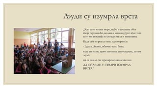 Људи су изумрла врста
„Као што волим море, небо и планине због
своје огромноће, волим и диносаурусе због тога
што ми показују колко сам мала и ништавна.
Када сам то рекла тати, одговорио је:
- Драга, Акико, обично тако бива,
када си мали, прво заволиш диносаурусе, затим
људе,
па се после све преокрене када схватиш
ДА СУ ЉУДИ У СТВАРИ ИЗУМРЛА
ВРСТА.“
 