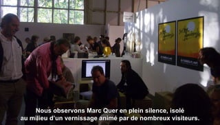 Nous observons Marc Quer en plein silence, isolé
au milieu d’un vernissage animé par de nombreux visiteurs.
 