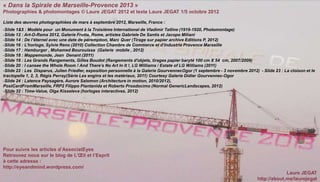 « Dans la Spirale de Marseille-Provence 2013 »
Photographies & photomontages © Laure JEGAT 2012 et texte Laure JEGAT 1/5 octobre 2012

Liste des œuvres photographiées de mars à septembre 2012, Marseille, France :
-Slide 1&5 : Modèle pour un Monument à la Troisième International de Vladimir Tatline (1919-1920, Photomontage)
-Slide 12 : Art-O-Rama 2012, Galerie Frutta, Rome, artistes Gabriele De Santis et Jacopo Miliani
-Slide 14 : De l’éternel avec une date de péremption, Marc Quer (Tirage sur papier archive Editions P, 2012)
-Slide 16 : L’horloge, Sylvie Reno (2010) Collection Chambre de Commerce et d’Industrie Provence Marseille
-Slide 17 : Hamburger , Mohamed Bourouissa (Galerie mobile , 2012)
-Slide 18 : Mappemonde, Jean Denant (2011)
-Slide 19 : Les Grands Rangements, Gilles Boudot (Rangements d'objets, tirages papier baryté 100 cm X 54 cm, 2007/2009)
-Slide 20 : I cansee the Whole Room ! And There’s No Art In It !, LG Williams / Estate of LG Williams (2011)
-Slide 22 : Les Disparus, Julien Friedler, exposition personnelle à la Galerie GourvennecOgor (1 septembre - 3 novembre 2012) - Slide 23 : La cloison et le
tractopelle 1, 2, 3, Régis Perray(Série Les engins et les matériaux, 2011) Courtesy Galerie Didier Gourvennec-Ogor
-Slide 24 : Latence Paysagère, Aurore Salomon (Architecture in motion, 2010/2012),
PostCardFromMarseille, FRP2 Filippo Piantanida et Roberto Prosdocimo (Normal GenericLandscapes, 2012)
-Slide 32 : Time-Value, Olga Kisseleva (horloges interactives, 2012)




Pour suivre les articles d’AssociatEyes
Retrouvez nous sur le blog de L’Œil et l’Esprit
à cette adresse :
http://eyeandmind.wordpress.com/
                                                                                                                                           Laure JEGAT
                                                                                                                              http://about.me/laurejegat
 