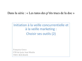 Dans la série : « Les tutos des p’tits trucs de la doc » 
Initiation à la veille concurrentielle et à la veille marketing : 
Choisir ses outils (2) 
Françoise Grave 
CDI du lycée Jean Moulin 
59051 ROUBAIX 
 