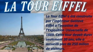 La Tour Eiffel a été construite
par l’ingénieur Gustave
Eiffel à l’occasion de
l’Exposition Universelle de
1889. Cette tour devait durer
seulement 20 ans, elle a
accueilli plus de 250 milion
de visiteurs.