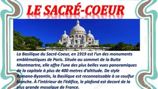• La Basilique du Sacré-Coeur, en 1919 est l’un des monuments
emblématiques de Paris. Située au sommet de la Butte
Montmartre, elle offre l’une des plus belles vues panoramiques
de la capitale à plus de 400 metres d’altitude. De style
Romano-Byzantin, la Basilique est reconnaissable à sa coulfur
blanche. À l’intérieur de l’édifice, le plafond est decoré de la
plus grande mosaïque de France.