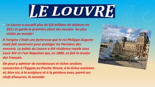 • Le Louvre a accuelli plus de 8,8 millions de visiteurs en
2011 et garde la première place des musées les plus
visités au monde!
A l’origine c’était une forteresse que le roi Philippe Auguste
avait fait construire pour protéger les Parisiens des
ennemis. Le palais du Louvre a été résidence royale sous
Louis XIV et c’est Napoléon qui, en 1800, en fait le musée
des Français.
On peut y admirer de nombreuses et riches sections
consacrées à l’Egypte,au Proche Orient, à la Grèce ancienne
et, bien sûr, à la sculpture et à la peinture avec, parmi ses
chefs d’oeuvres, la Joconde.