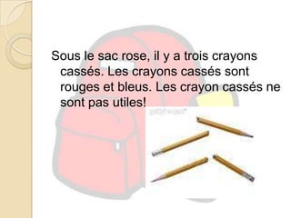 Sous le sac rose,il y a trois crayons cassés. Les crayons cassés sont rouges et bleus. Les crayon cassés ne sont pas utiles!