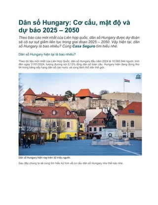 Dân số Hungary: Cơ cấu, mật độ và
dự báo 2025 – 2050
Theo báo cáo mới nhất của Liên hợp quốc, dân số Hungary được dự đoán
sẽ có sự sụt giảm liên tục trong giai đoạn 2025 – 2050. Vậy hiện tại, dân
số Hungary là bao nhiêu? Cùng Casa Seguro tìm hiểu nhé.
Dân số Hungary hiện tại là bao nhiêu?
Theo dữ liệu mới nhất của Liên Hợp Quốc, dân số Hungary đầu năm 2024 là 10.060.944 người, tính
đến ngày 31/01/2024, tương đương với 0,13% tổng dân số toàn cầu. Hungary hiện đang đứng thứ
94 trong bảng xếp hạng dân số các nước và vùng lãnh thổ trên thế giới.
Dân số Hungary hiện nay trên 10 triệu người.
Sau đây chúng ta sẽ cùng tìm hiểu kỹ hơn về cơ cấu dân số Hungary như thế nào nhé.
 