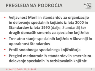 PREGLEDANA PODROČJA
• Veljavnost Meril in standardov za organizacijo
in delovanje specialnih knjižnic iz leta 2000 in
Standardov iz leta 1990 (dalje: Standardi) ter
drugih domačih smernic za specialne knjižnice
• Trenutno stanje specialnih knjižnic v Sloveniji in
uporabnost Standardov
• Profil sodobnega specialnega knjižničarja
• Pregled mednarodnih standardov in smernic za
delovanje specialnih in raziskovalnih knjižnic
A . K a v č i č Č o l i ć , 2 5 . 5 . 2 0 1 7 3
 