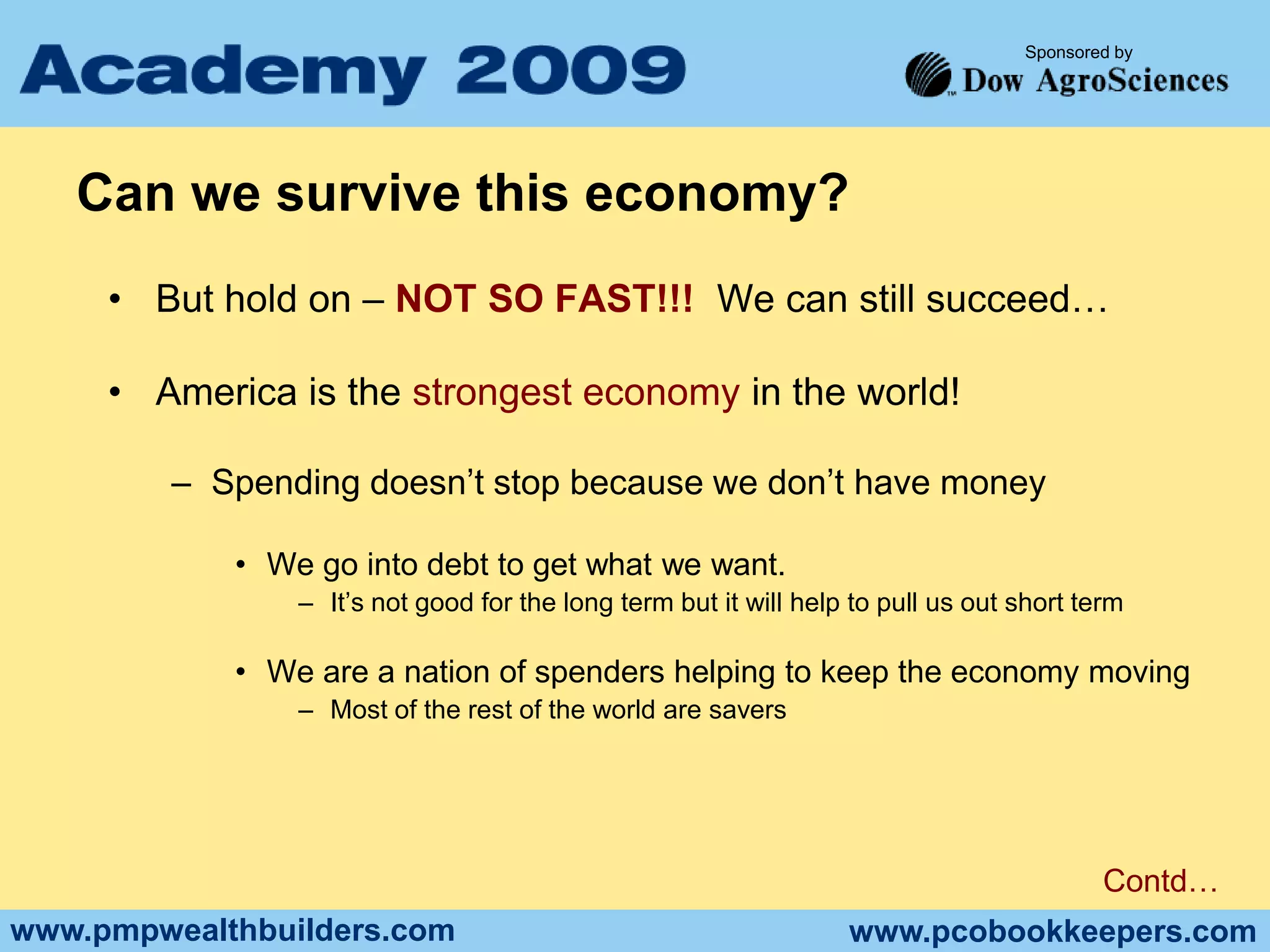 Can we survive this economy?But hold on – NOT SO FAST!!!  We can still succeed…America is the strongest economy in the world!Spending doesn’t stop because we don’t have moneyWe go into debt to get what we want.  It’s not good for the long term but it will help to pull us out short termWe are a nation of spenders helping to keep the economy movingMost of the rest of the world are saversContd…