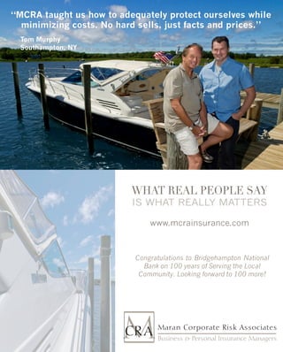 “MCRA taught us how to adequately protect ourselves while
  minimizing costs. No hard sells, just facts and prices.”
  Tom Murphy
  Southampton, NY




                          What Real PeoPle Say
                          Is what really matters

                               www.mcrainsurance.com



                           Congratulations to Bridgehampton National
                             Bank on 100 years of Serving the Local
                            Community. Looking forward to 100 more!
 
