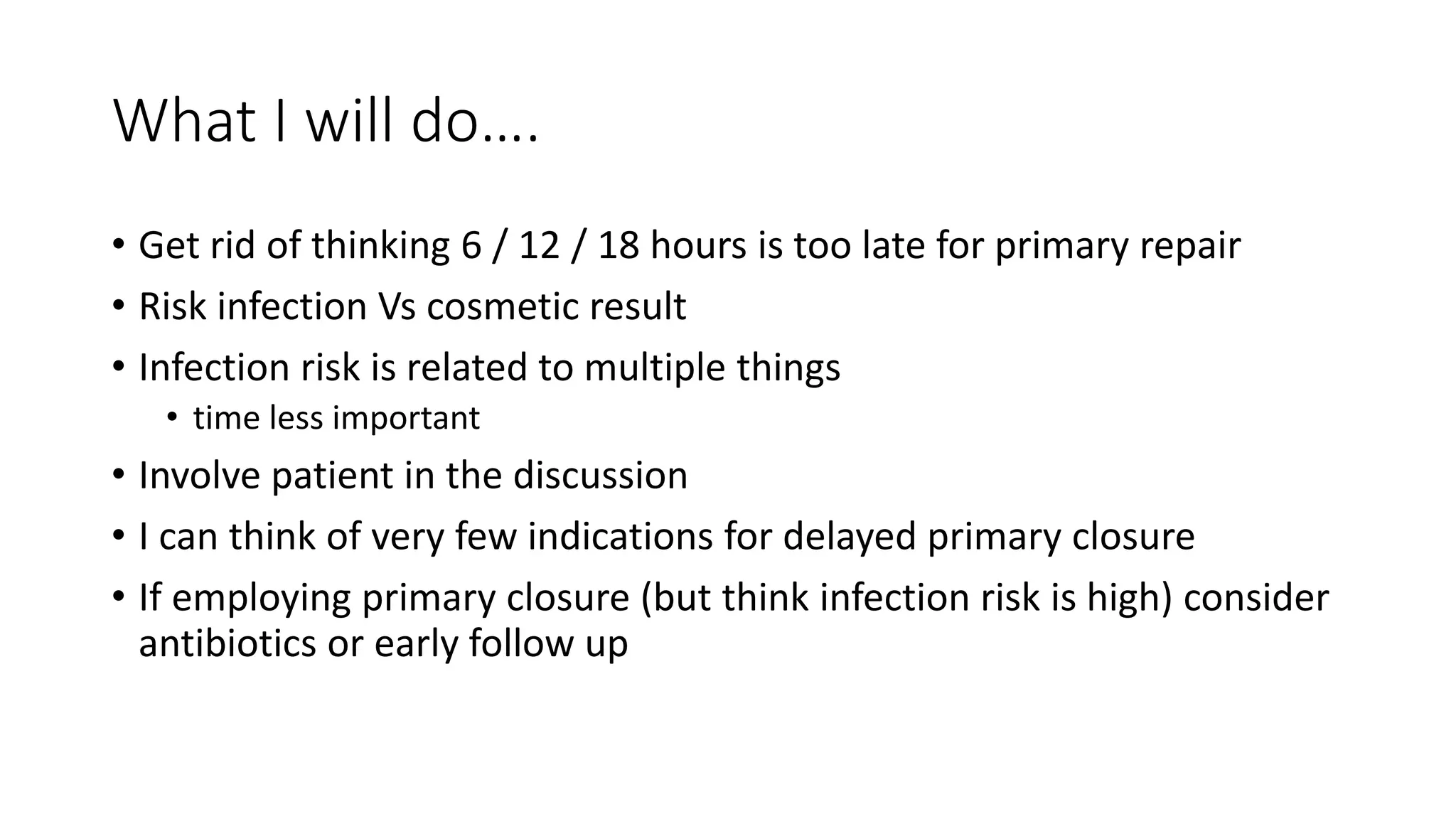 What I will do….
• Get rid of thinking 6 / 12 / 18 hours is too late for primary repair
• Risk infection Vs cosmetic result
• Infection risk is related to multiple things
• time less important
• Involve patient in the discussion
• I can think of very few indications for delayed primary closure
• If employing primary closure (but think infection risk is high) consider
antibiotics or early follow up
 