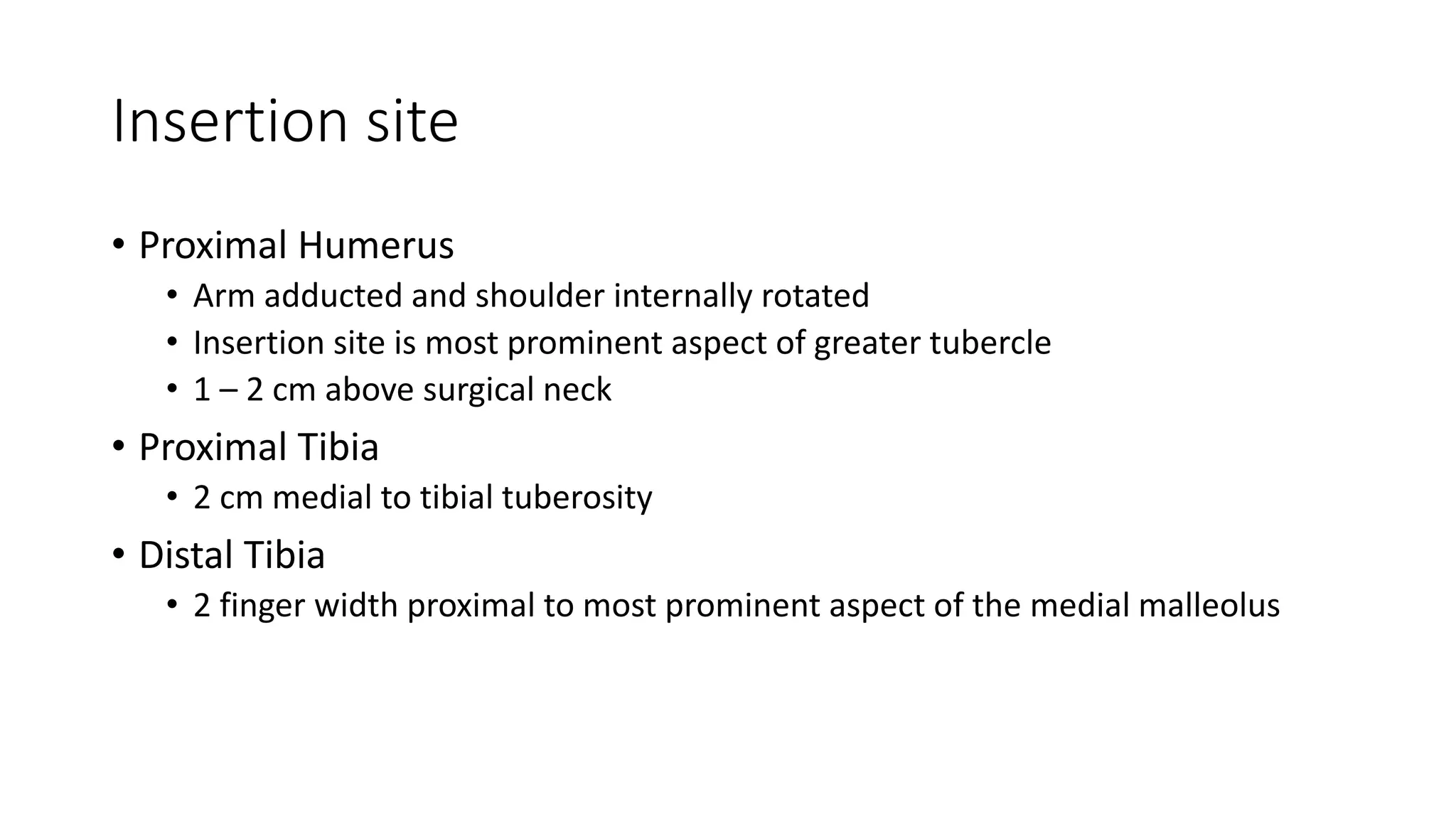 Insertion site
• Proximal Humerus
• Arm adducted and shoulder internally rotated
• Insertion site is most prominent aspect of greater tubercle
• 1 – 2 cm above surgical neck
• Proximal Tibia
• 2 cm medial to tibial tuberosity
• Distal Tibia
• 2 finger width proximal to most prominent aspect of the medial malleolus
 