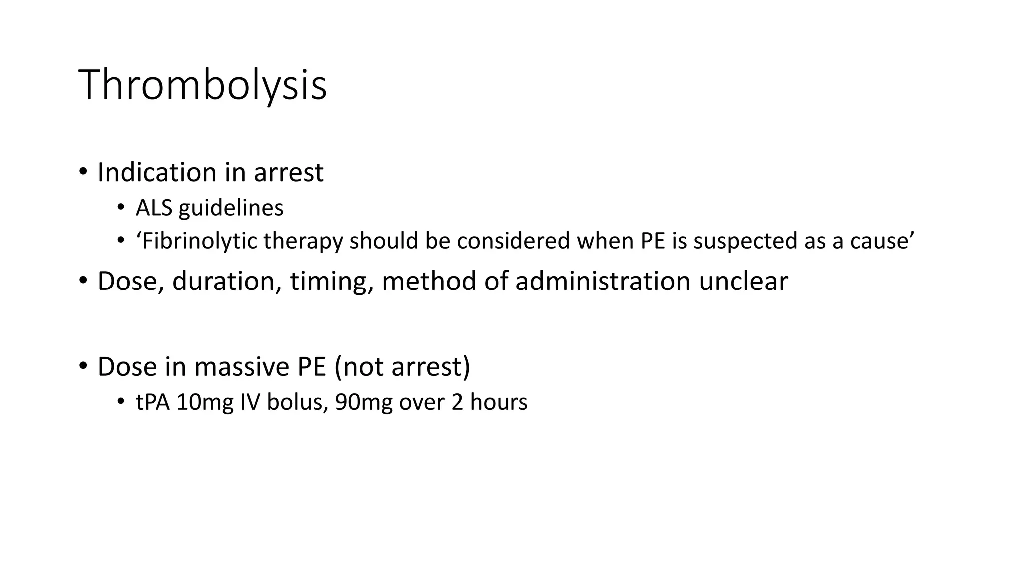 Thrombolysis
• Indication in arrest
• ALS guidelines
• ‘Fibrinolytic therapy should be considered when PE is suspected as a cause’
• Dose, duration, timing, method of administration unclear
• Dose in massive PE (not arrest)
• tPA 10mg IV bolus, 90mg over 2 hours
 