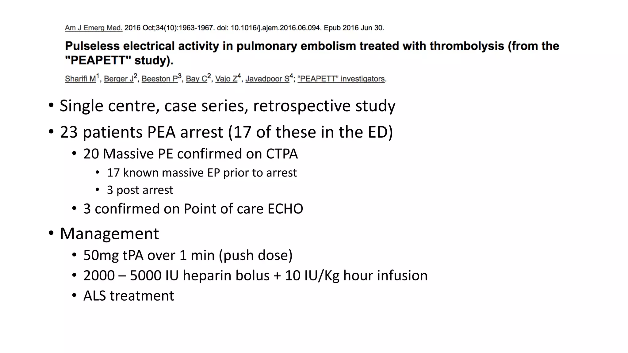 • Single centre, case series, retrospective study
• 23 patients PEA arrest (17 of these in the ED)
• 20 Massive PE confirmed on CTPA
• 17 known massive EP prior to arrest
• 3 post arrest
• 3 confirmed on Point of care ECHO
• Management
• 50mg tPA over 1 min (push dose)
• 2000 – 5000 IU heparin bolus + 10 IU/Kg hour infusion
• ALS treatment
 