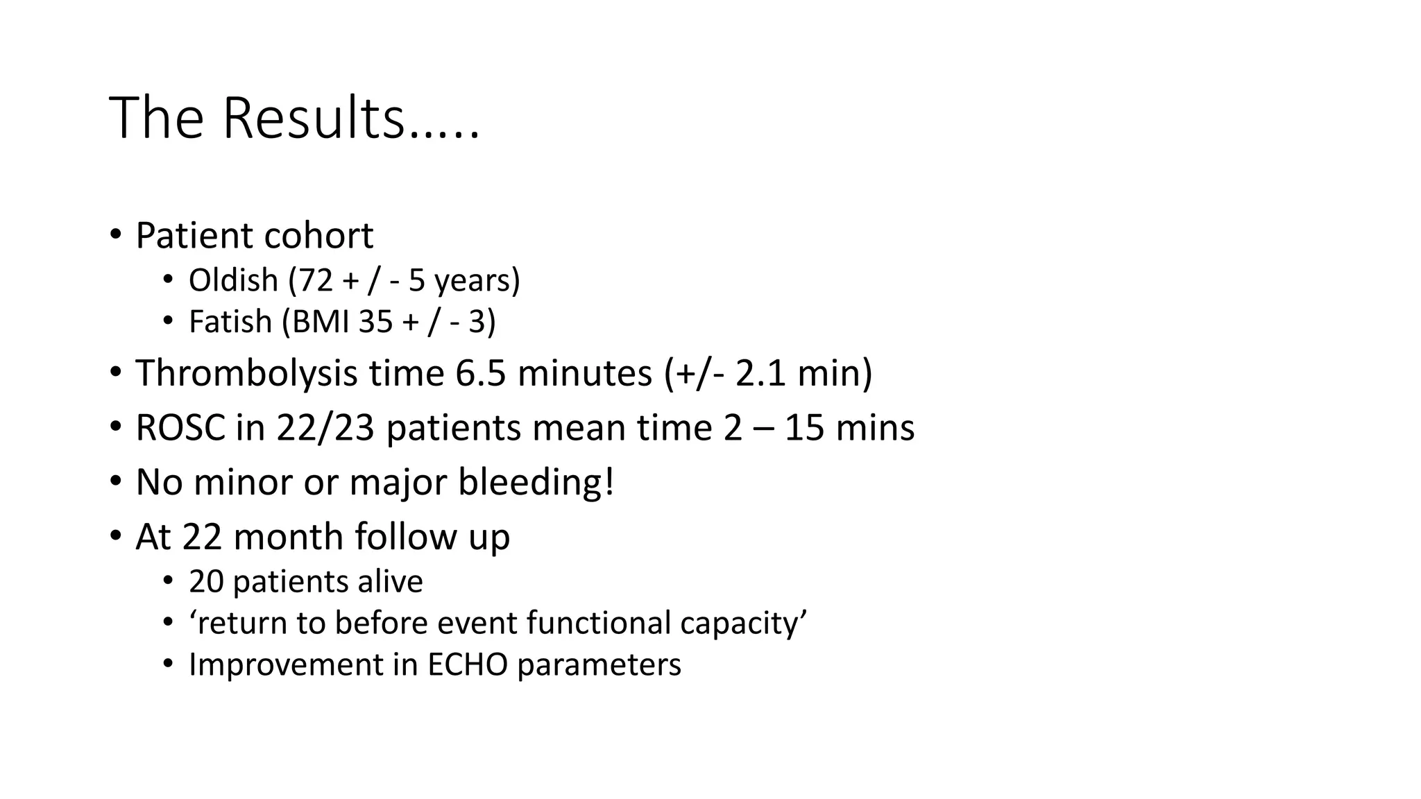 The Results…..
• Patient cohort
• Oldish (72 + / - 5 years)
• Fatish (BMI 35 + / - 3)
• Thrombolysis time 6.5 minutes (+/- 2.1 min)
• ROSC in 22/23 patients mean time 2 – 15 mins
• No minor or major bleeding!
• At 22 month follow up
• 20 patients alive
• ‘return to before event functional capacity’
• Improvement in ECHO parameters
 
