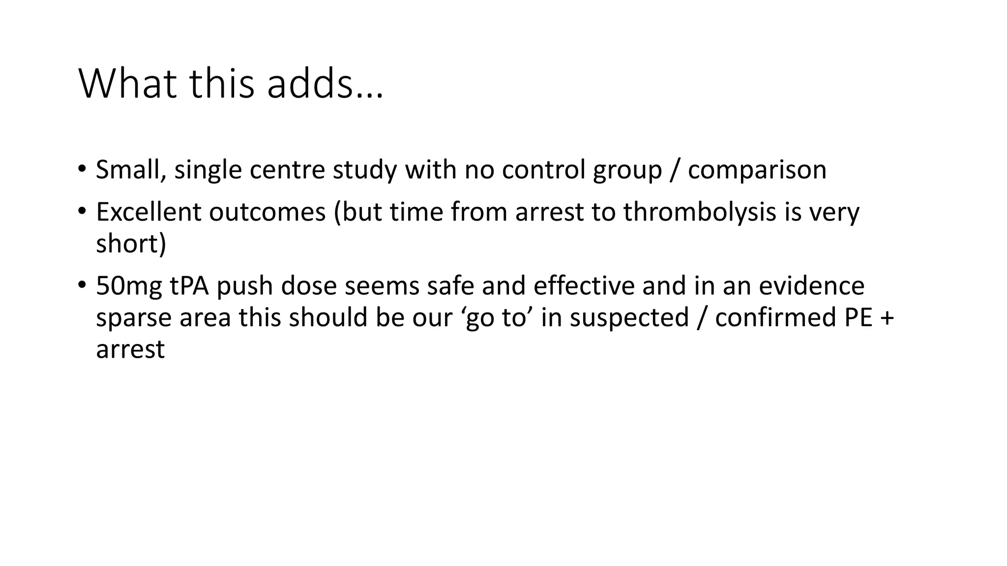 What this adds…
• Small, single centre study with no control group / comparison
• Excellent outcomes (but time from arrest to thrombolysis is very
short)
• 50mg tPA push dose seems safe and effective and in an evidence
sparse area this should be our ‘go to’ in suspected / confirmed PE +
arrest
 