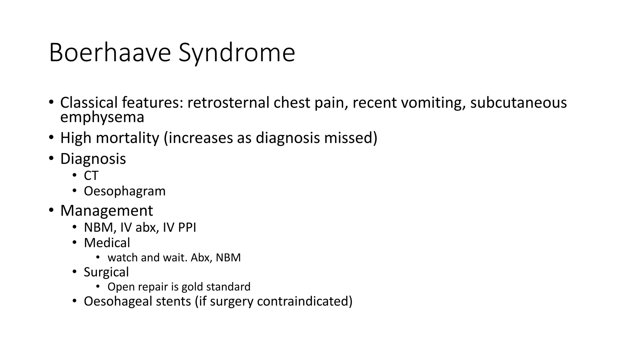 Boerhaave Syndrome
• Classical features: retrosternal chest pain, recent vomiting, subcutaneous
emphysema
• High mortality (increases as diagnosis missed)
• Diagnosis
• CT
• Oesophagram
• Management
• NBM, IV abx, IV PPI
• Medical
• watch and wait. Abx, NBM
• Surgical
• Open repair is gold standard
• Oesohageal stents (if surgery contraindicated)
 