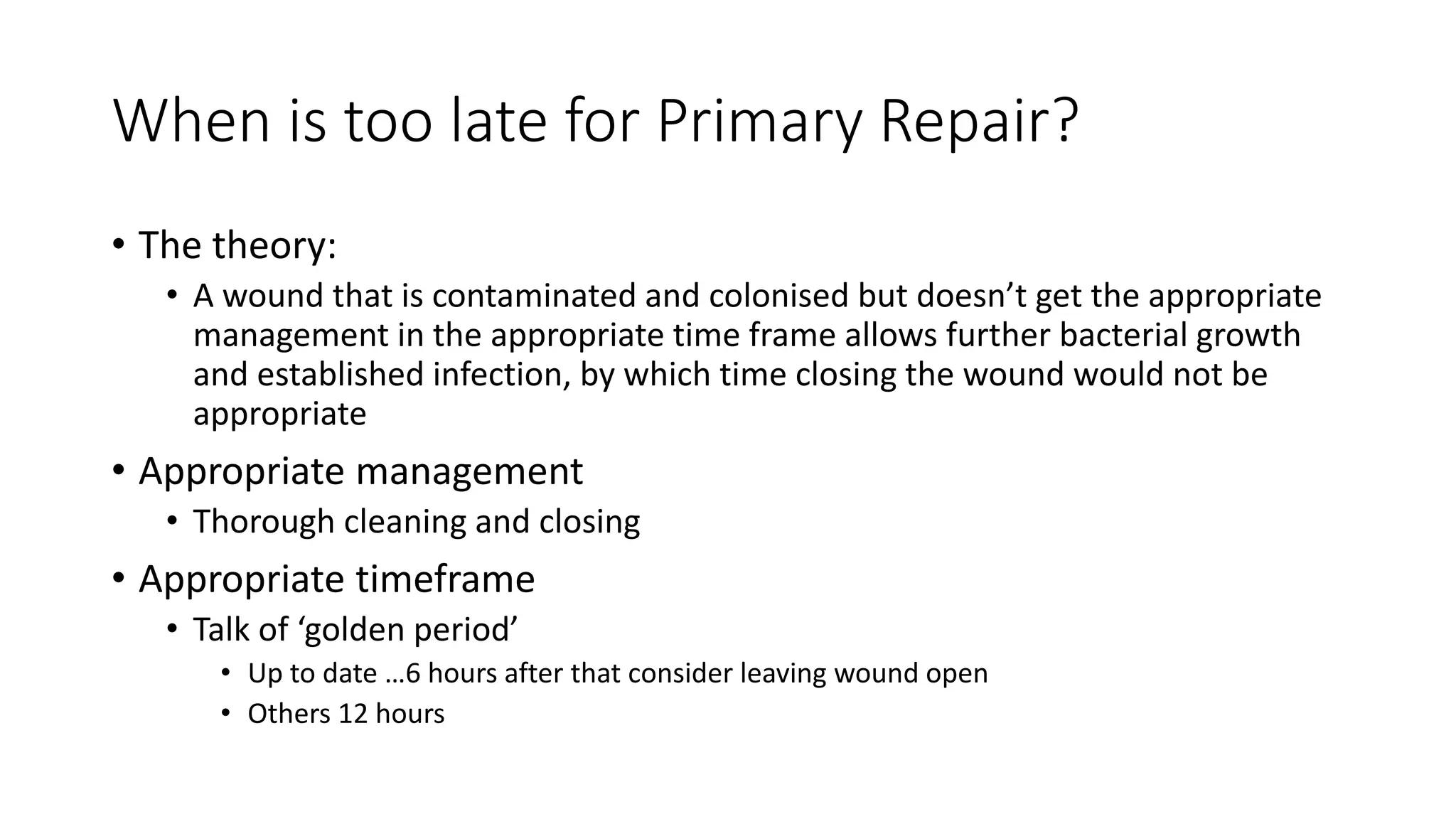 When is too late for Primary Repair?
• The theory:
• A wound that is contaminated and colonised but doesn’t get the appropriate
management in the appropriate time frame allows further bacterial growth
and established infection, by which time closing the wound would not be
appropriate
• Appropriate management
• Thorough cleaning and closing
• Appropriate timeframe
• Talk of ‘golden period’
• Up to date …6 hours after that consider leaving wound open
• Others 12 hours
 