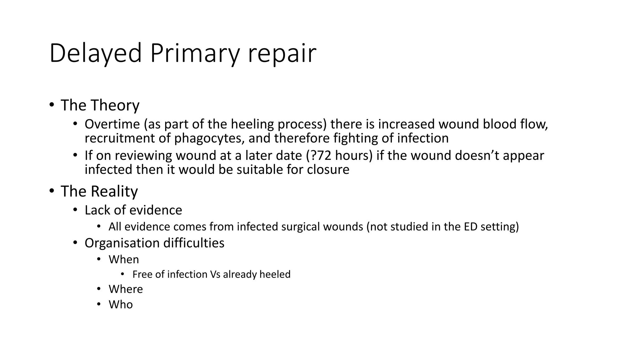 Delayed Primary repair
• The Theory
• Overtime (as part of the heeling process) there is increased wound blood flow,
recruitment of phagocytes, and therefore fighting of infection
• If on reviewing wound at a later date (?72 hours) if the wound doesn’t appear
infected then it would be suitable for closure
• The Reality
• Lack of evidence
• All evidence comes from infected surgical wounds (not studied in the ED setting)
• Organisation difficulties
• When
• Free of infection Vs already heeled
• Where
• Who
 