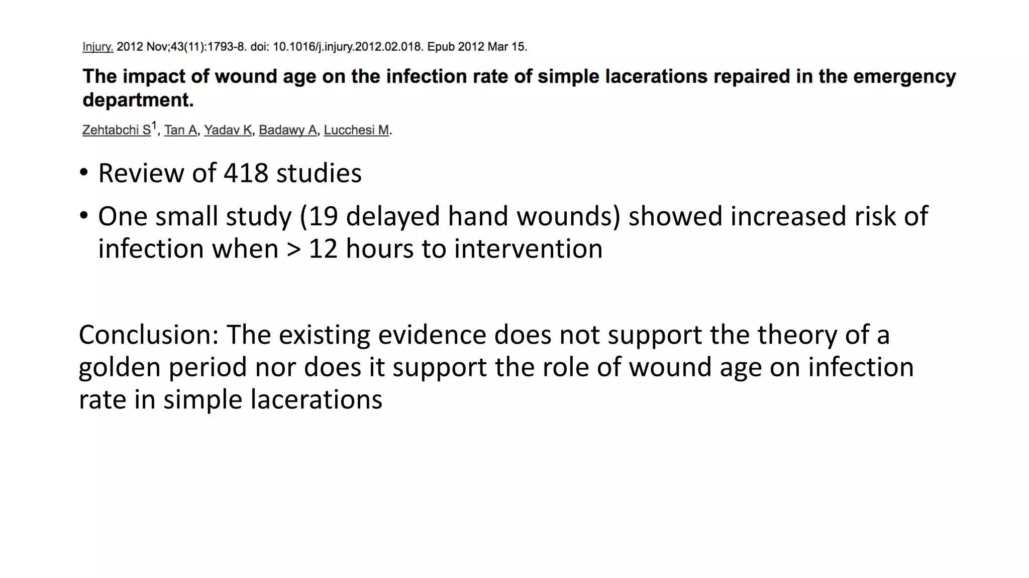 • Review of 418 studies
• One small study (19 delayed hand wounds) showed increased risk of
infection when > 12 hours to intervention
Conclusion: The existing evidence does not support the theory of a
golden period nor does it support the role of wound age on infection
rate in simple lacerations
 