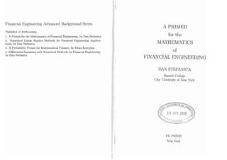 Financial Engineering Advanced Background Series
Published or forthcoming
1. A Primer for the Mathematics of Financial Engineering, by Dan Stefanica
2. Numerical Linear Algebra Methods for Financial Engineering Applica-
tions, by Dan Stefanica
3. A Probability Primer for Mathematical Finance, by.Elena Kosygina
4. Differential Equations with Numerical Methods for Financial Engineering,
by Dan Stefanica
A PRIMER
for the
MATHEMATICS
of
FINANCIAL ENGINEERING
DAN STEFANICA
Baruch College
City University of New York
FE PRESS
New York
 