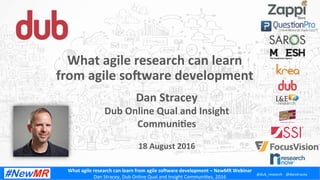 What	
  agile	
  research	
  can	
  learn	
  from	
  agile	
  so1ware	
  development	
  –	
  NewMR	
  Webinar	
  
Dan	
  Stracey,	
  Dub	
  Online	
  Qual	
  and	
  Insight	
  Communi:es,	
  2016	
  
@dub_research	
   @danstracey	
  
Dan	
  Stracey	
  
Dub	
  Online	
  Qual	
  and	
  Insight	
  
CommuniCes	
  
	
  
18	
  August	
  2016	
  
What	
  agile	
  research	
  can	
  learn	
  
from	
  agile	
  so1ware	
  development	
  
 