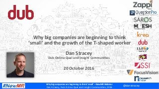 Why	big	companies	are	beginning	to	think	‘small’	–	NewMR	Webinar	
Dan	Stracey,	Dub	Online	Qual	and	Insight	Communi:es,	2016	
Dan	Stracey	
Dub	Online	Qual	and	Insight	CommuniCes	
	
20	October	2016	
Why	big	companies	are	beginning	to	think	
‘small’	and	the	growth	of	the	T-shaped	worker	
@danstracey	
 