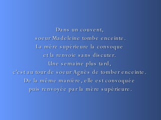 Dans un couvent,  soeur Madeleine tombe enceinte. La mère supérieure la convoque  et la renvoie sans discuter.  Une semaine plus tard,  c'est au tour de soeur Agnès de tomber enceinte.  De la même manière, elle est convoquée  puis renvoyée par la mère supérieure. 