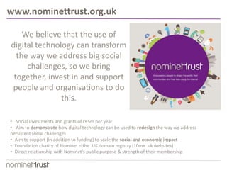 www.nominettrust.org.uk 
We believe that the use of 
digital technology can transform 
the way we address big social 
challenges, so we bring 
together, invest in and support 
people and organisations to do 
this. 
• Social investments and grants of c£5m per year 
• Aim to demonstrate how digital technology can be used to redesign the way we address 
persistent social challenges 
• Aim to support (in addition to funding) to scale the social and economic impact 
• Foundation charity of Nominet – the .UK domain registry (10m+ .uk websites) 
• Direct relationship with Nominet’s public purpose & strength of their membership 
 