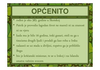 OPĆENITO
• ro en je oko 385. godine u Škotskoj
• Patrik je provodio lagodan život ne mareći ni za znanost
                                        mareć
  ni za vjeru
• kada mu je bilo 16 godina, irski gusari, oteli su ga s
  tisuć
  tisućama drugih ljudi i prodali ga kao roba u Irsku
  nalazeć                                        približ
• nalazeći se uz stada u divljini, ropstvo ga je približilo
  Bogu
         krš
• bio je kršćanski misionar, te se u Irskoj i na Islandu
          važ
  smatra važnim svecem
 