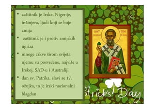 • zaštitnik je Irske, Nigerije,
  zaš
  inžinjera
  inžinjera,, ljudi koji se boje
  zmija
   zaš
• zaštitnik je i protiv zmijskih
  ugriza
• mnoge crkve širom svijeta
              posveć najviš
  njemu su posvećene, najviše u
  Irskoj, SAD-u i Australiji
          SAD-
           Patrika,
• dan sv. Patrika, slavi se 17.
  ožujka, to je irski nacionalni
  blagdan
 