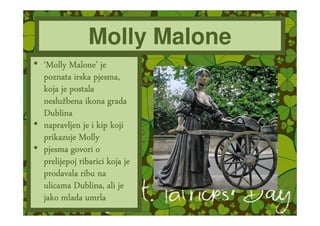 Molly Malone
• ‘Molly Malone’ je
          Malone’
  poznata irska pjesma,
  koja je postala
  nesluž
  neslužbena ikona grada
  Dublina
• napravljen je i kip koji
  prikazuje Molly
• pjesma govori o
  prelijepoj ribarici koja je
  prodavala ribu na
           Dublina,
  ulicama Dublina, ali je
  jako mlada umrla
 
