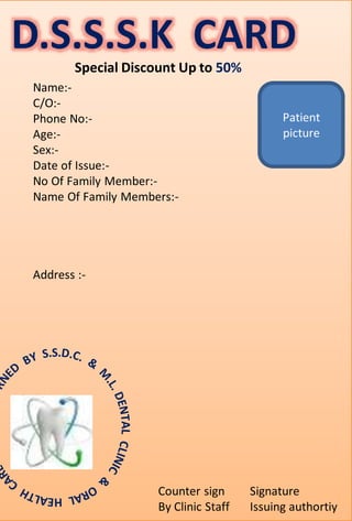D.S.S.S.K CARD
Name:-
C/O:-
Phone No:-
Age:-
Sex:-
Date of Issue:-
No Of Family Member:-
Name Of Family Members:-
Address :-
Patient
picture
Signature
Issuing authortiy
Counter sign
By Clinic Staff
Special Discount Up to 50%
 