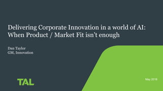 Delivering Corporate Innovation in a world of AI:
When Product / Market Fit isn’t enough
Dan Taylor
GM, Innovation
May 2018
 