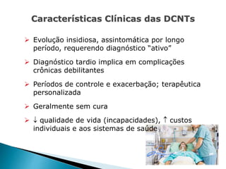 Características Clínicas das DCNTs
 Evolução insidiosa, assintomática por longo
período, requerendo diagnóstico “ativo”
 Diagnóstico tardio implica em complicações
crônicas debilitantes
 Períodos de controle e exacerbação; terapêutica
personalizada
 Geralmente sem cura
  qualidade de vida (incapacidades),  custos
individuais e aos sistemas de saúde
 