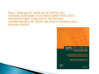 https://www.gov.br/saude/pt-br/centrais-de-
conteudo/publicacoes/svsa/vigitel/vigitel-brasil-2021-
estimativas-sobre-frequencia-e-distribuicao-
sociodemografica-de-fatores-de-risco-e-protecao-para-
doencas-cronicas
 