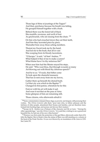 90 http://www.paskvil.com/
Those legs of thine at joustings of the Toppo!”
And then, perchance because his breath was failing,
He grouped himself together with a bush.
Behind them was the forest full of black
She-mastiffs, ravenous, and swift of foot
As greyhounds, who are issuing from the chain. 159
On him who had crouched down they set their teeth,
And him they lacerated piece by piece,
Thereafter bore away those aching members.
Thereat my Escort took me by the hand,
And led me to the bush, that all in vain
Was weeping from its bloody lacerations.
“O Jacopo,” it said, “of Sant’ Andrea, 160
What helped it thee of me to make a screen?
What blame have I in thy nefarious life?”
When near him had the Master stayed his steps,
He said: “Who wast thou, that through wounds so many
Art blowing out with blood thy dolorous speech?”
And he to us: “O souls, that hither come
To look upon the shameful massacre
That has so rent away from me my leaves,
Gather them up beneath the dismal bush;
I of that city was which to the Baptist 161
Changed its ﬁrst patron, wherefore he for this
Forever with his art will make it sad.
And were it not that on the pass of Arno
Some glimpses of him are remaining still,
Those citizens, who afterwards rebuilt it
159
Some commentators interpret these dogs as poverty and despair, still pursuing their
victims. The Ottimo Comento calls them “poor men who, to follow pleasure and the
kitchens of other people, abandoned their homes and families, and are therefore trans-
formed into hunting dogs, and pursue and devour their masters.”
160
Jacopo da St. Andrea was a Paduan of like character and life as Lano. “Among his
other squanderings,” says the Ottimo Comento, “it is said that, wishing to see a grand and
beautiful ﬁre, he had one of his own villas burned.”
161
Florence was ﬁrst under the protection of the god Mars; afterwards under that of St.
John the Baptist. But in Dante’s time the statue of Mars was still standing on a column at
the head of the Ponte Vecchio. It was over thrown by an inundation of the Arno in 1333.
See Canto XV.
 