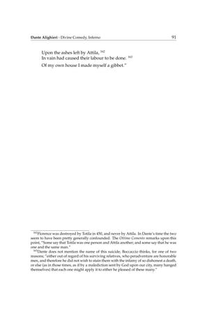 Dante Alighieri - Divine Comedy, Inferno 91
Upon the ashes left by Attila, 162
In vain had caused their labour to be done. 163
Of my own house I made myself a gibbet.”
162
Florence was destroyed by Totila in 450, and never by Attila. In Dante’s time the two
seem to have been pretty generally confounded. The Ottimo Comento remarks upon this
point, “Some say that Totila was one person and Attila another; and some say that he was
one and the same man.”
163
Dante does not mention the name of this suicide; Boccaccio thinks, for one of two
reasons; “either out of regard of his surviving relatives, who peradventure are honorable
men, and therefore he did not wish to stain them with the infamy of so dishonest a death,
or else (as in those times, as if by a malediction sent by God upon our city, many hanged
themselves) that each one might apply it to either he pleased of these many.”
 