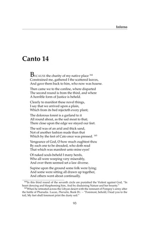 Inferno
Canto 14
BECAUSE the charity of my native place 164
Constrained me, gathered I the scattered leaves,
And gave them back to him, who now was hoarse.
Then came we to the conﬁne, where disparted
The second round is from the third, and where
A horrible form of Justice is beheld.
Clearly to manifest these novel things,
I say that we arrived upon a plain,
Which from its bed rejecteth every plant;
The dolorous forest is a garland to it
All round about, as the sad moat to that;
There close upon the edge we stayed our feet.
The soil was of an arid and thick sand,
Not of another fashion made than that
Which by the feet of Cato once was pressed. 165
Vengeance of God, O how much oughtest thou
By each one to be dreaded, who doth read
That which was manifest unto mine eyes!
Of naked souls beheld I many herds,
Who all were weeping very miserably,
And over them seemed set a law diverse.
Supine upon the ground some folk were lying;
And some were sitting all drawn up together,
And others went about continually.
164
In this third round of the seventh circle are punished the Violent against God, “In
heart denying and blaspheming him, And by disdaining Nature and her bounty.”
165
When he retreated across the Libyan desert with the remnant of Pompey’s army after
the battle of Pharsalia. Lucan, Pharsalia, Book IX.: – “Foremost, behold, I lead you to the
toil, My feet shall foremost print the dusty soil.”
93
 