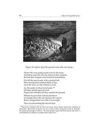 94 http://www.paskvil.com/
Figure 34: Supine upon the ground some folk were lying...
Those who were going round were far the more,
And those were less who lay down to their torment,
But had their tongues more loosed to lamentation.
O’er all the sand-waste, with a gradual fall,
Were raining down dilated ﬂakes of ﬁre,
As of the snow on Alp without a wind.
As Alexander, in those torrid parts 166
Of India, beheld upon his host
Flames fall unbroken till they reached the ground,
Whence he provided with his phalanxes
To trample down the soil, because the vapour
Better extinguished was while it was single;
Thus was descending the eternal heat,
166
Boccaccio confesses that he does not know where Dante found this tradition of
Alexander. Benvenuto da Imola says it is a letter which Alexander wrote to Aristotle.
He quotes the passage as follows: “In India ignited vapors fell from heaven like snow. I
commanded my soldiers to trample them under foot.”
 