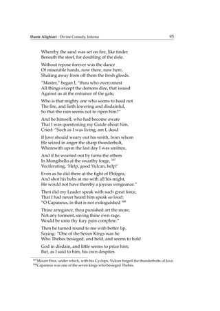 Dante Alighieri - Divine Comedy, Inferno 95
Whereby the sand was set on ﬁre, like tinder
Beneath the steel, for doubling of the dole.
Without repose forever was the dance
Of miserable hands, now there, now here,
Shaking away from off them the fresh gleeds.
“Master,” began I, “thou who overcomest
All things except the demons dire, that issued
Against us at the entrance of the gate,
Who is that mighty one who seems to heed not
The ﬁre, and lieth lowering and disdainful,
So that the rain seems not to ripen him?”
And he himself, who had become aware
That I was questioning my Guide about him,
Cried: “Such as I was living, am I, dead
If Jove should weary out his smith, from whom
He seized in anger the sharp thunderbolt,
Wherewith upon the last day I was smitten,
And if he wearied out by turns the others
In Mongibello at the swarthy forge, 167
Vociferating, ‘Help, good Vulcan, help!’
Even as he did there at the ﬁght of Phlegra,
And shot his bolts at me with all his might,
He would not have thereby a joyous vengeance.”
Then did my Leader speak with such great force,
That I had never heard him speak so loud:
“O Capaneus, in that is not extinguished 168
Thine arrogance, thou punished art the more;
Not any torment, saving thine own rage,
Would be unto thy fury pain complete.”
Then he turned round to me with better lip,
Saying: “One of the Seven Kings was he
Who Thebes besieged, and held, and seems to hold
God in disdain, and little seems to prize him;
But, as I said to him, his own despites
167
Mount Etna, under which, with his Cyclops, Vulcan forged the thunderbolts of Jove.
168
Capaneus was one of the seven kings who besieged Thebes.
 