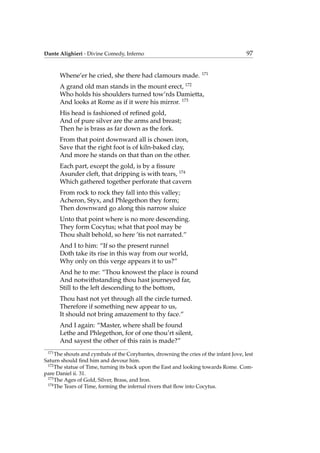 Dante Alighieri - Divine Comedy, Inferno 97
Whene’er he cried, she there had clamours made. 171
A grand old man stands in the mount erect, 172
Who holds his shoulders turned tow’rds Damietta,
And looks at Rome as if it were his mirror. 173
His head is fashioned of reﬁned gold,
And of pure silver are the arms and breast;
Then he is brass as far down as the fork.
From that point downward all is chosen iron,
Save that the right foot is of kiln-baked clay,
And more he stands on that than on the other.
Each part, except the gold, is by a ﬁssure
Asunder cleft, that dripping is with tears, 174
Which gathered together perforate that cavern
From rock to rock they fall into this valley;
Acheron, Styx, and Phlegethon they form;
Then downward go along this narrow sluice
Unto that point where is no more descending.
They form Cocytus; what that pool may be
Thou shalt behold, so here ’tis not narrated.”
And I to him: “If so the present runnel
Doth take its rise in this way from our world,
Why only on this verge appears it to us?”
And he to me: “Thou knowest the place is round
And notwithstanding thou hast journeyed far,
Still to the left descending to the bottom,
Thou hast not yet through all the circle turned.
Therefore if something new appear to us,
It should not bring amazement to thy face.”
And I again: “Master, where shall be found
Lethe and Phlegethon, for of one thou’rt silent,
And sayest the other of this rain is made?”
171
The shouts and cymbals of the Corybantes, drowning the cries of the infant Jove, lest
Saturn should ﬁnd him and devour him.
172
The statue of Time, turning its back upon the East and looking towards Rome. Com-
pare Daniel ii. 31.
173
The Ages of Gold, Silver, Brass, and Iron.
174
The Tears of Time, forming the infernal rivers that ﬂow into Cocytus.
 