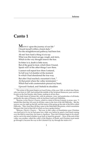 Inferno
Canto 1
MIDWAY upon the journey of our life 1
I found myself within a forest dark, 2
For the straightforward pathway had been lost.
Ah me! how hard a thing it is to say
What was this forest savage, rough, and stern,
Which in the very thought renews the fear.
So bitter is it, death is little more;
But of the good to treat, which there I found,
Speak will I of the other things I saw there.
I cannot well repeat how there I entered,
So full was I of slumber at the moment
In which I had abandoned the true way.
But after I had reached a mountain’s foot, 3
At that point where the valley terminated, 4
Which had with consternation pierced my heart,
Upward I looked, and I beheld its shoulders
1
The action of the poem begins on Good Friday of the year 1300, at which time Dante,
who was born in 1265, had reached the middle of the Scriptual threescore years and ten.
It ends on the ﬁrst Sunday after Easter, making in all ten days.
2
The dark forest of human life, with its passions, vices, and perplexities of all kinds;
politically the state of Florence with its fractions Guelf and Ghibelline.
3
Bunyan, in his Pilgrim’s Progress, which is a kind of Divine Comedy in prose, says: “I
beheld then that they all went on till they came to the foot of the hill Difﬁculty... But the
narrow way lay right up the hill, and the name of the going up the side of the hill is called
Difﬁculty... They went then till they came to the Delectable Mountains, which mountains
belong to the Lord of that hill of which we have spoken before.”
4
Bunyan, Pilgrim’s Progress – “But now in this valley of Humiliation poor Christian
was hard put to it; for he had gone but a little way before he spied a foul ﬁend coming
over the ﬁeld to meet him; his name is Apollyon. Then did Christian begin to be afraid,
and to cast in his mind whether to go back or stand his ground. ...Now at the end of this
valley was another, called the valley of the Shadow of Death; and Christian must needs
go through it, because the way to the Celestial City lay through the midst of it.”
1
 