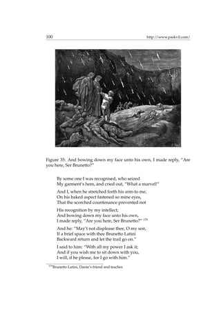 100 http://www.paskvil.com/
Figure 35: And bowing down my face unto his own, I made reply, “Are
you here, Ser Brunetto?”
By some one I was recognised, who seized
My garment’s hem, and cried out, “What a marvel!”
And I, when he stretched forth his arm-to me,
On his baked aspect fastened so mine eyes,
That the scorched countenance prevented not
His recognition by my intellect;
And bowing down my face unto his own,
I made reply, “Are you here, Ser Brunetto?” 179
And he: “May’t not displease thee, O my son,
If a brief space with thee Brunetto Latini
Backward return and let the trail go on.”
I said to him: “With all my power I ask it;
And if you wish me to sit down with you,
I will, if he please, for I go with him.”
179
Brunetto Latini, Dante’s friend and teacher.
 