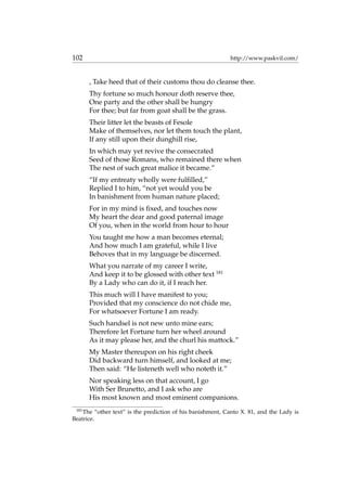 102 http://www.paskvil.com/
, Take heed that of their customs thou do cleanse thee.
Thy fortune so much honour doth reserve thee,
One party and the other shall be hungry
For thee; but far from goat shall be the grass.
Their litter let the beasts of Fesole
Make of themselves, nor let them touch the plant,
If any still upon their dunghill rise,
In which may yet revive the consecrated
Seed of those Romans, who remained there when
The nest of such great malice it became.”
“If my entreaty wholly were fulﬁlled,”
Replied I to him, “not yet would you be
In banishment from human nature placed;
For in my mind is ﬁxed, and touches now
My heart the dear and good paternal image
Of you, when in the world from hour to hour
You taught me how a man becomes eternal;
And how much I am grateful, while I live
Behoves that in my language be discerned.
What you narrate of my career I write,
And keep it to be glossed with other text 181
By a Lady who can do it, if I reach her.
This much will I have manifest to you;
Provided that my conscience do not chide me,
For whatsoever Fortune I am ready.
Such handsel is not new unto mine ears;
Therefore let Fortune turn her wheel around
As it may please her, and the churl his mattock.”
My Master thereupon on his right cheek
Did backward turn himself, and looked at me;
Then said: “He listeneth well who noteth it.”
Nor speaking less on that account, I go
With Ser Brunetto, and I ask who are
His most known and most eminent companions.
181
The “other text” is the prediction of his banishment, Canto X. 81, and the Lady is
Beatrice.
 