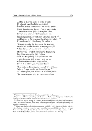 Dante Alighieri - Divine Comedy, Inferno 103
And he to me: “To know of some is well;
Of others it were laudable to be silent,
For short would be the time for so much speech.
Know them in sum, that all of them were clerks,
And men of letters great and of great fame,
In the world tainted with the selfsame sin.
Priscian goes yonder with that wretched crowd, 182
And Francis of Accorso; and thou hadst seen there 183
If thou hadst had a hankering for such scurf,
That one, who by the Servant of the Servants
From Arno was transferred to Bacchiglione, 184
Where he has left his sin-excited nerves.
More would I say, but coming and discoursing
Can be no longer; for that I behold
New smoke uprising yonder from the sand.
A people comes with whom I may not be;
Commended unto thee be my Tesoro,
In which I still live, and no more I ask.”
Then he turned round, and seemed to be of those
Who at Verona run for the Green Mantle 185
Across the plain; and seemed to be among them
The one who wins, and not the one who loses.
182
Priscian, the grammarian of Constantinople in the sixth century.
183
Francesco d’Accorso, a distinguished jurist and Professor at Bologna in the thirteenth
century, celebrated for his Commentary upon the Code Justinian.
184
Andrea de’ Mozzi, Bishop of Florence, transferred by the Pope, the “Servant of Ser-
vants,” to Vicenza; the two cities being here designated by the rivers on which they are
respectively situated.
185
The Corsa del Pallio, or foot races, at Verona; in which a green mantle, or Pallio, was the
prize. Buttura says that these foot-races are still continued (1823), and that he has seen
them more than once; but certainly not in the nude state in which Boccaccio describes
them, and which renders Dante’s comparison more complete and striking.
 