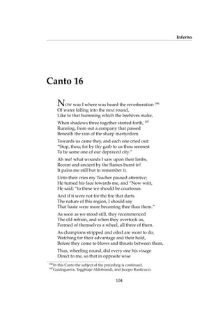 Inferno
Canto 16
NOW was I where was heard the reverberation 186
Of water falling into the next round,
Like to that humming which the beehives make,
When shadows three together started forth, 187
Running, from out a company that passed
Beneath the rain of the sharp martyrdom.
Towards us came they, and each one cried out:
“Stop, thou; for by thy garb to us thou seemest
To be some one of our depraved city.”
Ah me! what wounds I saw upon their limbs,
Recent and ancient by the ﬂames burnt in!
It pains me still but to remember it.
Unto their cries my Teacher paused attentive;
He turned his face towards me, and “Now wait,
He said; “to these we should be courteous.
And if it were not for the ﬁre that darts
The nature of this region, I should say
That haste were more becoming thee than them.”
As soon as we stood still, they recommenced
The old refrain, and when they overtook us,
Formed of themselves a wheel, all three of them.
As champions stripped and oiled are wont to do,
Watching for their advantage and their hold,
Before they come to blows and thrusts between them,
Thus, wheeling round, did every one his visage
Direct to me, so that in opposite wise
186
In this Canto the subject of the preceding is continued.
187
Guidoguerra, Tegghiajo Aldobrandi, and Jacopo Rusticucci.
104
 